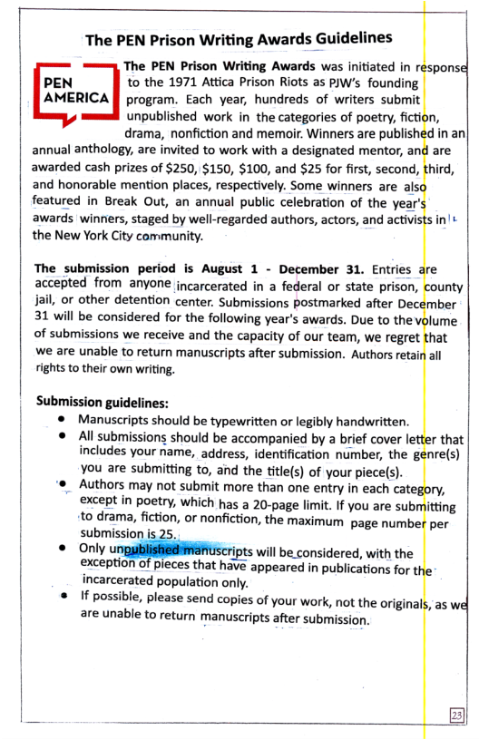 The PEN Prison Writing Aw:rds}iuid  The PEN Prison Writing Awards was initiated in response  PEN to the 1971 Attica Prison Riots as PJW’s founding  AMERICA [l program. Each year, hundreds of writers submit unpublished work in the categories of poetry, fiction, drama, nonfiction and memoir. Winners are published in an  annual anthology, are invited to work with a designated mentor, and are awarded cash prizes of $250, $150, $100, and $25 for first, second, third,  and honorable mention places, respectively. Some winners are als; featured in Break Out, an annual public celebration of the year’s awards winners, staged by well-regarded authors, actors, and activ the New York City community.  The submission period is August 1 - December 31. Entries  accepted from anyone incarcerated in a federal or state prison, , or other detention center. Submissions postmarked after Dece  31 will be considered for the following year’s awards. Due to the volume  of submissions we receive and the capacity of our team, we regret  we are unable to return manuscripts after submission. Authors retair rights to their own writing.  Submission guidelines: ® Manuscripts should be typewritten or legibly handwritten.  ® All submissions should be accompanied by a brief cover letter that  includes your name, address, identification number, the g you are submitting to, and the title(s) of your piece(s).  ‘s Authors may not submit more than one entry in each category, except in poetry, which has a 20-page limit. If you are submitting  to drama, fiction, or nonfiction, the maximum page numbe  submission  Only %ﬁ will be.considered, with the exception  incarcerated population only.  f possible, please send copies of your work, not the originals are unable to return manuscripts after submission.  leces that have appeared in publications for the  tsin’s  re ounty mber  hat all  nre(s)  per  , as wel  
